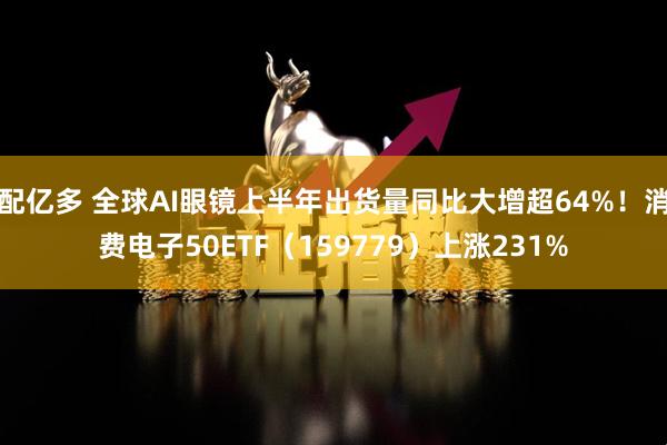 配亿多 全球AI眼镜上半年出货量同比大增超64%！消费电子50ETF（159779）上涨231%