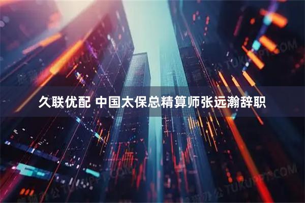 久联优配 中国太保总精算师张远瀚辞职