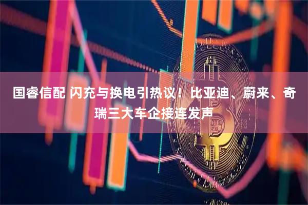 国睿信配 闪充与换电引热议！比亚迪、蔚来、奇瑞三大车企接连发声