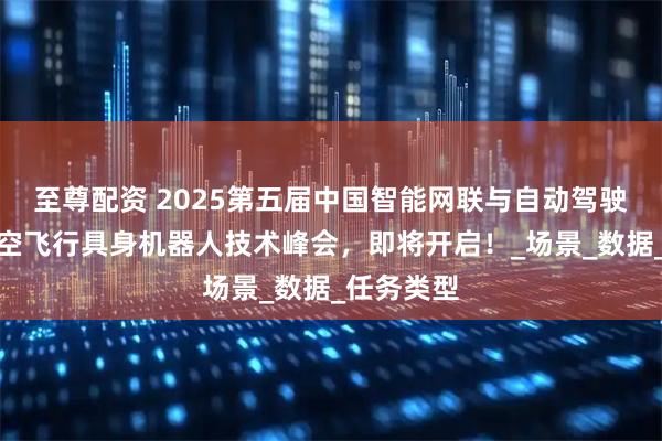 至尊配资 2025第五届中国智能网联与自动驾驶年会暨低空飞行具身机器人技术峰会，即将开启！_场景_数据_任务类型